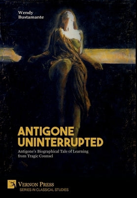 Antigone Uninterrupted: Antigone's Biographical Tale of Learning from Tragic Counsel by Bustamante, Wendy