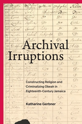 Archival Irruptions: Constructing Religion and Criminalizing Obeah in Eighteenth-Century Jamaica by Gerbner, Katharine