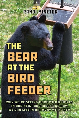 The Bear at the Bird Feeder: Why We're Seeing More Wild Animals in Our Neighborhoods and How We Can Live in Harmony with Them by Minetor, Randi