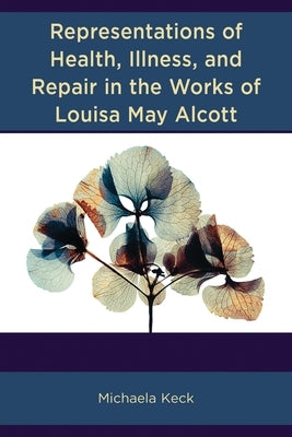 Representations of Health, Illness, and Repair in the Works of Louisa May Alcott by Keck, Michaela