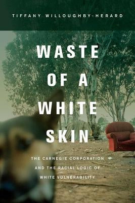 Waste of a White Skin: The Carnegie Corporation and the Racial Logic of White Vulnerability by Willoughby-Herard, Tiffany
