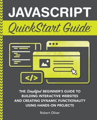 JavaScript QuickStart Guide: The Simplified Beginner's Guide to Building Interactive Websites and Creating Dynamic Functionality Using Hands-On Projec by Oliver, Robert