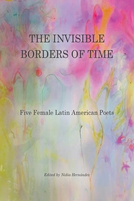 The Invisible Borders of Time: Five Female Latin American Poets by Hernández, Nidia