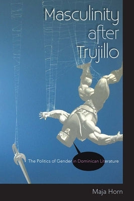Masculinity After Trujillo: The Politics of Gender in Dominican Literature by Horn, Maja