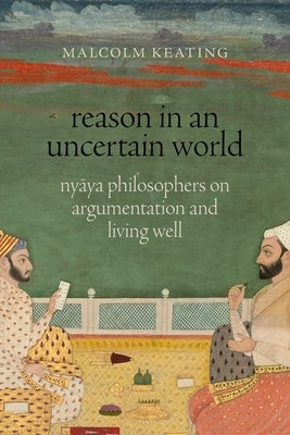 Reason in an Uncertain World: Nyāya Philosophers on Argumentation and Living Well by Keating, Malcolm