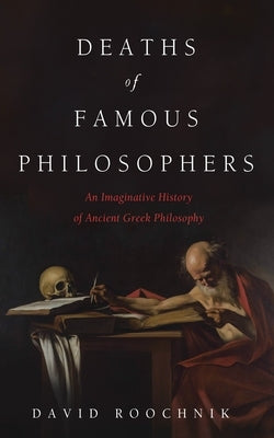 Deaths of Famous Philosophers: An Imaginative History of Ancient Greek Philosophy by Roochnik, David