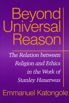 Beyond Universal Reason: The Relation between Religion and Ethics in the Work of Stanley Hauerwas by Katongole, Emmanuel