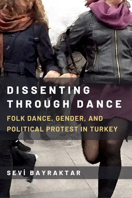 Dissenting Through Dance: Folk Dance, Gender, and Political Protest in Turkey by Bayraktar, Sevi