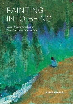 Painting Into Being: Underground Art During China's Cultural Revolution by Wang, Aihe