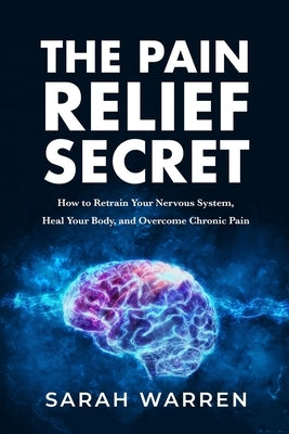 The Pain Relief Secret: How to Retrain Your Nervous System, Heal Your Body, and Overcome Chronic Pain by Warren, Sarah
