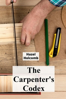 The Carpenter's Codex: A Timeless Compendium of Traditional Carpentry Methods for Residential And Commercial Construction by Holcomb, Hazel