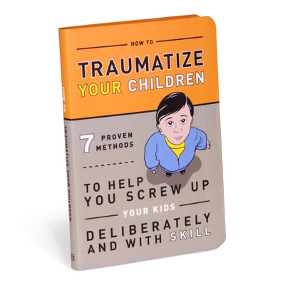 How to Traumatize Your Children: 7 Proven Methods to Help You Screw Up Your Kids Deliberately and with Skill by Knock Knock