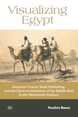 Visualizing Egypt: European Travel, Book Publishing, and the Commercialization of the Middle East in the Nineteenth Century by Banas, Paulina