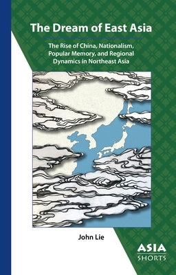 The Dream of East Asia: The Rise of China, Nationalism, Popular Memory, and Regional Dynamics in Northeast Asia by Lie, John