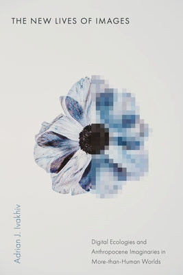 The New Lives of Images: Digital Ecologies and Anthropocene Imaginaries in More-Than-Human Worlds by Ivakhiv, Adrian J.