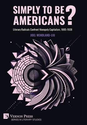 Simply to Be Americans? Literary Radicals Confront Monopoly Capitalism, 1885-1938 by Wendland-Liu, Joel
