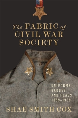 The Fabric of Civil War Society: Uniforms, Badges, and Flags, 1859-1939 by Cox, Shae Smith
