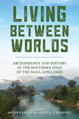 Living Between Worlds: Archaeology and History at the Southern Edge of the Maya Lowlands by Leight, Megan E.
