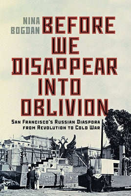 Before We Disappear Into Oblivion: San Francisco's Russian Diaspora from Revolution to Cold War Volume 55 by Bogdan, Nina
