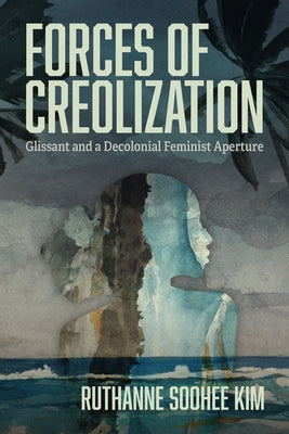 Forces of Creolization: Glissant and a Decolonial Feminist Aperture by Kim, Ruthanne Soohee