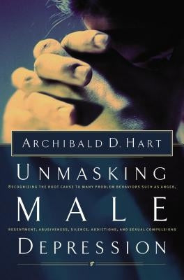 Unmasking Male Depression: Reconize the Root Cause to Many Problem Behaviors Such as Anger, Resentment, Abusiveness, Silence and Sexual Compulsions by Hart, Archibald D.