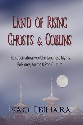 Land of Rising Ghosts & Goblins: The Supernatural World in Japanese Myths, Folklores, Anime & Pop-Culture by Ebihara, Isao