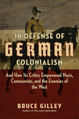 In Defense of German Colonialism: And How Its Critics Empowered Nazis, Communists, and the Enemies of the West by Gilley, Bruce