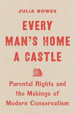 Every Man's Home a Castle: Parental Rights and the Makings of Modern Conservatism by Bowes, Julia