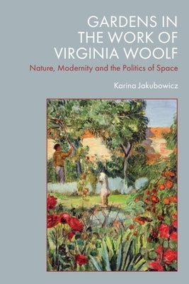 Gardens in the Work of Virginia Woolf: Nature, Modernity and the Politics of Space by Jakubowicz, Karina