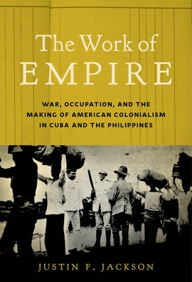 The Work of Empire: War, Occupation, and the Making of American Colonialism in Cuba and the Philippines by Jackson, Justin F.