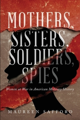 Mothers, Sisters, Soldiers, Spies: Women at War in American Military History by Safford, Maureen