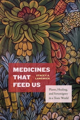 Medicines That Feed Us: Plants, Healing, and Sovereignty in a Toxic World by Langwick, Stacey A.