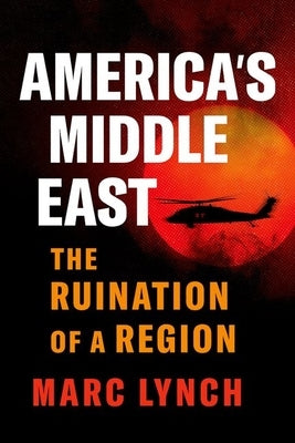 America's Middle East: The Ruination of a Region by Lynch, Marc