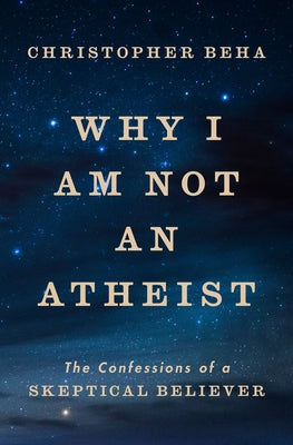 Why I Am Not an Atheist: The Confessions of a Skeptical Believer by Beha, Christopher