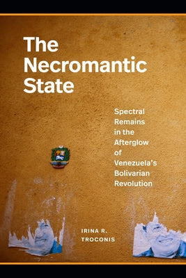 The Necromantic State: Spectral Remains in the Afterglow of Venezuela's Bolivarian Revolution by Troconis, Irina R.