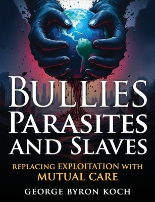 Bullies, Parasites and Slaves: Replacing EXPLOITATION with MUTUAL CARE by Koch, George Byron