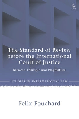 The Standard of Review Before the International Court of Justice: Between Principle and Pragmatism by Fouchard, Felix