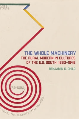 The Whole Machinery: The Rural Modern in Cultures of the U.S. South, 1890-1946 by Child, Benjamin S.