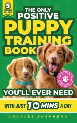 The Only Positive Puppy Training Book You'll Ever Need: A Complete Step-By-Step Guide to Potty Training, Housebreaking, Socializing, and Raising An Ob by Shepherd, Charles