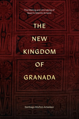 The New Kingdom of Granada: The Making and Unmaking of Spain's Atlantic Empire by Mu?oz-Arbel?ez, Santiago