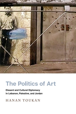 The Politics of Art: Dissent and Cultural Diplomacy in Lebanon, Palestine, and Jordan by Toukan, Hanan