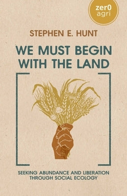 We Must Begin with the Land: Seeking Abundance and Liberation Through Social Ecology by Hunt, Stephen