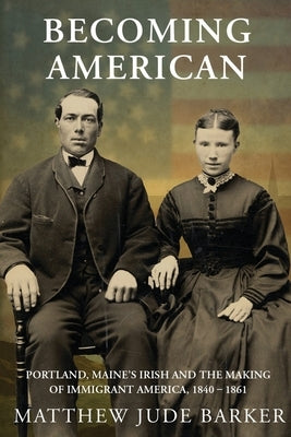 Becoming American: Portland, Maine's Irish and the Making of Immigrant America 1840 - 1861 by Barker, Matthew Jude
