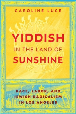 Yiddish in the Land of Sunshine: Race, Labor, and Jewish Radicalism in Los Angeles by Luce, Caroline