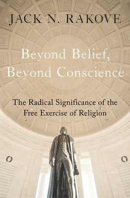 Beyond Belief, Beyond Conscience: The Radical Significance of the Free Exercise of Religion by Rakove, Jack N.