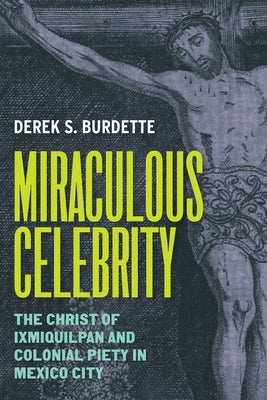 Miraculous Celebrity: The Christ of Ixmiquilpan and Colonial Piety in Mexico City by Burdette, Derek S.