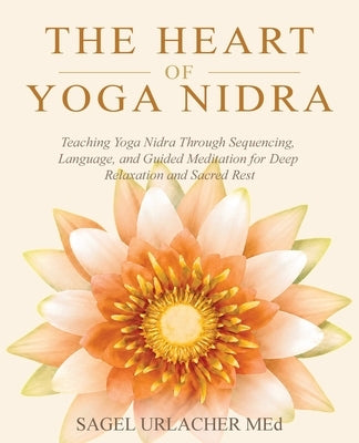 The Heart of Yoga Nidra: Teaching Yoga Nidra Through Sequencing, Language, and Guided Meditation for Deep Relaxation and Sacred Rest by Urlacher, Sagel
