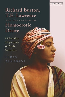 Richard Burton, T.E. Lawrence and the Culture of Homoerotic Desire: Orientalist Depictions of Arab Sexuality by Alkabani, Feras