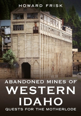 Abandoned Mines of Western Idaho: Quests for the Motherlode by Frisk, Howard