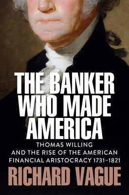 The Banker Who Made America: Thomas Willing and the Rise of the American Financial Aristocracy, 1731-1821 by Vague, Richard
